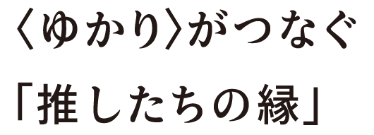 ゆかりがつなぐ「推したちの縁」