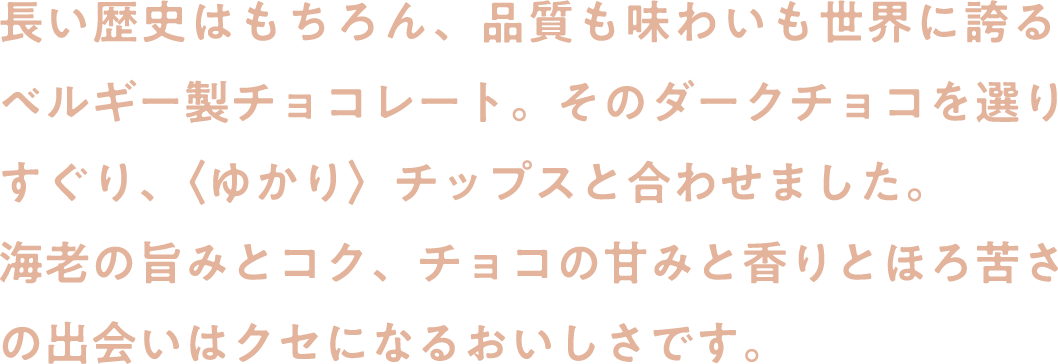 長い歴史はもちろん、品質も味わいも世界に誇るベルギー製チョコレート。そのダークチョコを選りすぐり、〈ゆかり〉チップスと合わせました。海老の旨みとコク、チョコの甘みと香りとほろ苦さの出会いはクセになるおいしさです。