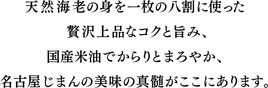 天然海老の身を一枚の八割に使った贅沢上品なコクと旨み、国産米油でからりとまろやか、名古屋じまんの美味の真髄がここにあります。