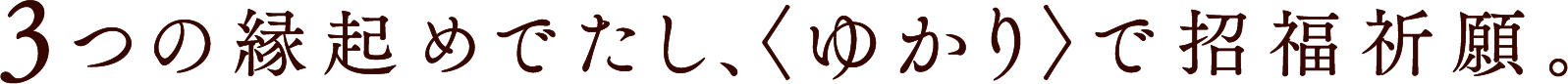 3つの縁起めでたし、＜ゆかり＞で招福祈願。